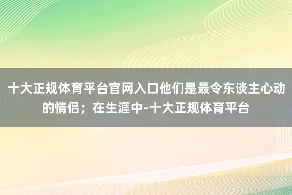 十大正规体育平台官网入口他们是最令东谈主心动的情侣；在生涯中-十大正规体育平台