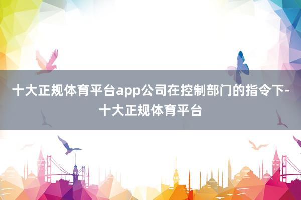 十大正规体育平台app公司在控制部门的指令下-十大正规体育平台