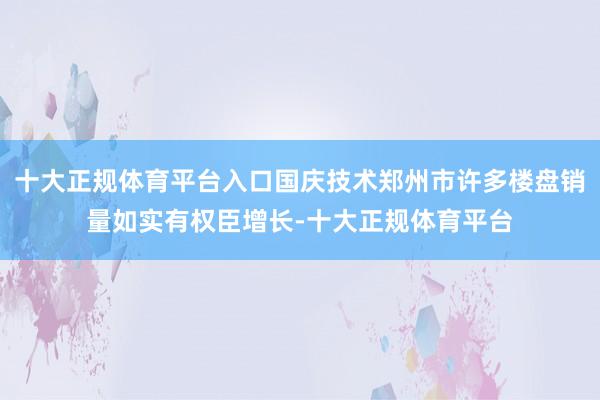 十大正规体育平台入口国庆技术郑州市许多楼盘销量如实有权臣增长-十大正规体育平台