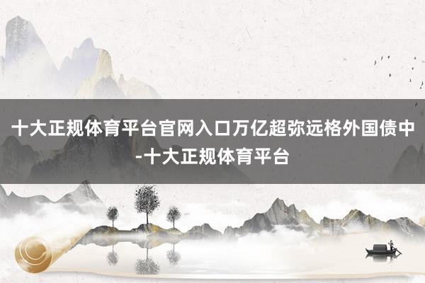 十大正规体育平台官网入口万亿超弥远格外国债中-十大正规体育平台