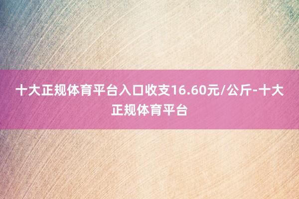 十大正规体育平台入口收支16.60元/公斤-十大正规体育平台