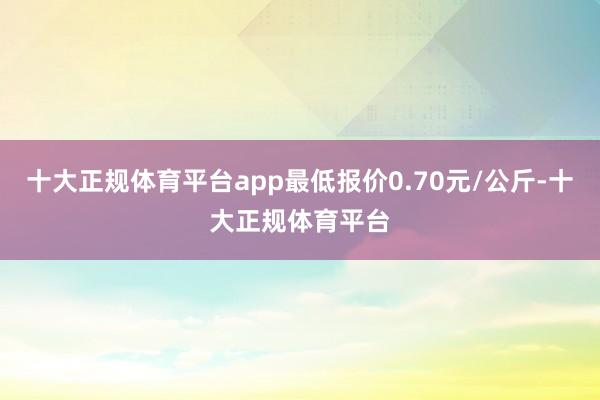 十大正规体育平台app最低报价0.70元/公斤-十大正规体育平台