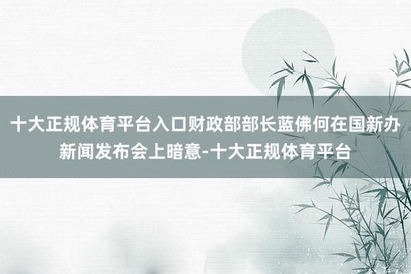 十大正规体育平台入口财政部部长蓝佛何在国新办新闻发布会上暗意-十大正规体育平台