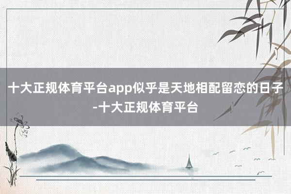 十大正规体育平台app似乎是天地相配留恋的日子-十大正规体育平台