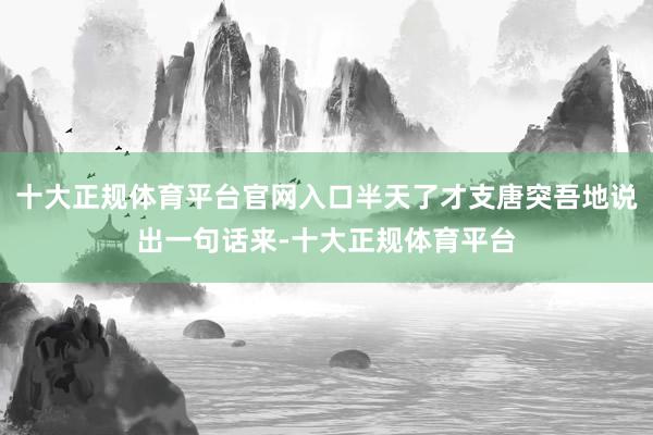 十大正规体育平台官网入口半天了才支唐突吾地说出一句话来-十大正规体育平台