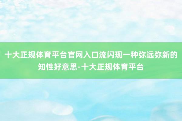 十大正规体育平台官网入口流闪现一种弥远弥新的知性好意思-十大正规体育平台