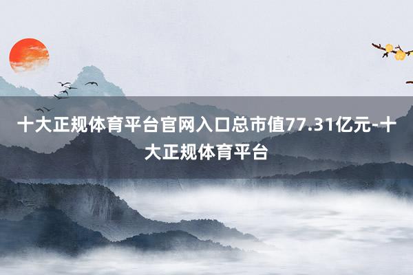 十大正规体育平台官网入口总市值77.31亿元-十大正规体育平台