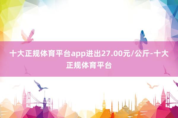 十大正规体育平台app进出27.00元/公斤-十大正规体育平台