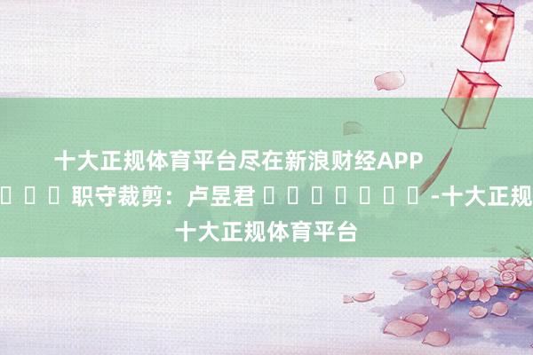 十大正规体育平台尽在新浪财经APP            						职守裁剪：卢昱君 							-十大正规体育平台