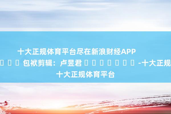 十大正规体育平台尽在新浪财经APP            						包袱剪辑：卢昱君 							-十大正规体育平台