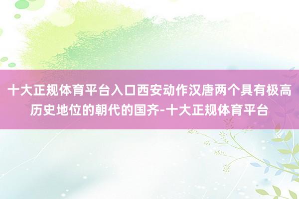 十大正规体育平台入口西安动作汉唐两个具有极高历史地位的朝代的国齐-十大正规体育平台