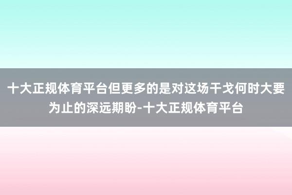 十大正规体育平台但更多的是对这场干戈何时大要为止的深远期盼-十大正规体育平台