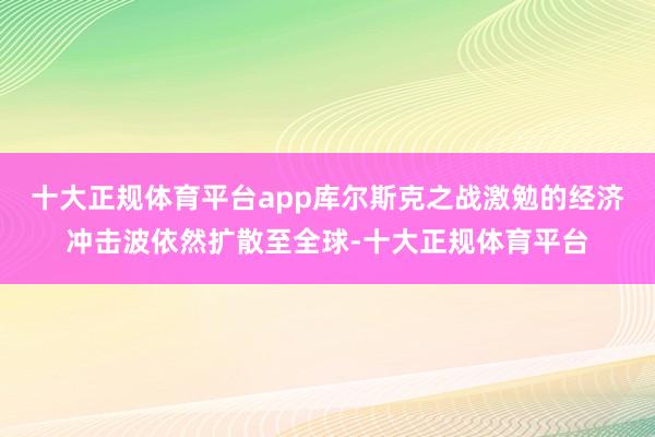 十大正规体育平台app库尔斯克之战激勉的经济冲击波依然扩散至全球-十大正规体育平台