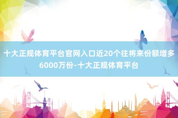 十大正规体育平台官网入口近20个往将来份额增多6000万份-十大正规体育平台