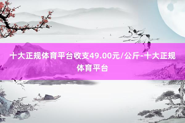 十大正规体育平台收支49.00元/公斤-十大正规体育平台