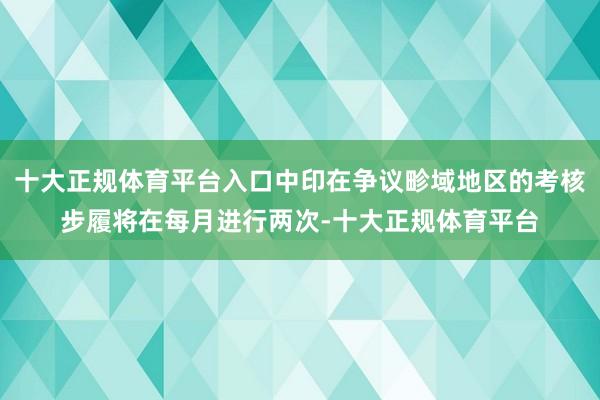 十大正规体育平台入口中印在争议畛域地区的考核步履将在每月进行两次-十大正规体育平台