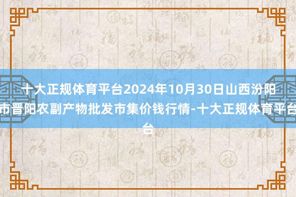 十大正规体育平台2024年10月30日山西汾阳市晋阳农副产物批发市集价钱行情-十大正规体育平台