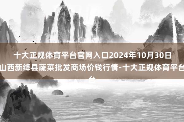 十大正规体育平台官网入口2024年10月30日山西新绛县蔬菜批发商场价钱行情-十大正规体育平台