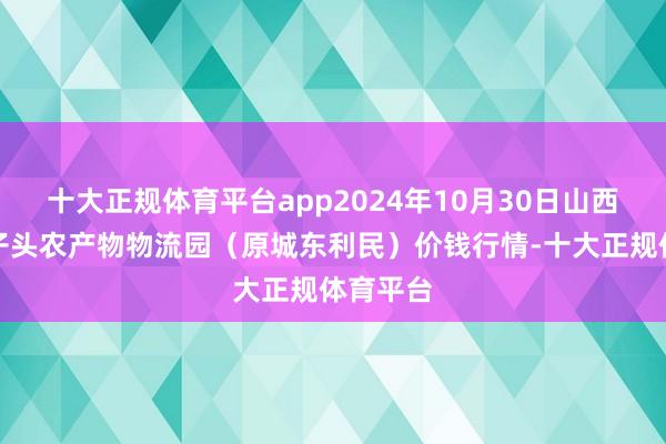 十大正规体育平台app2024年10月30日山西太原丈子头农产物物流园（原城东利民）价钱行情-十大正规体育平台