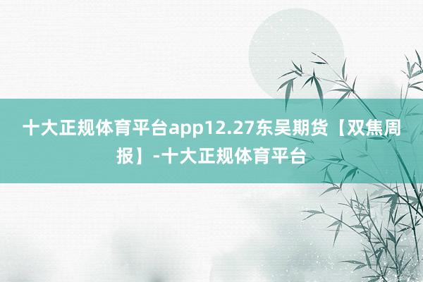 十大正规体育平台app12.27东吴期货【双焦周报】-十大正规体育平台