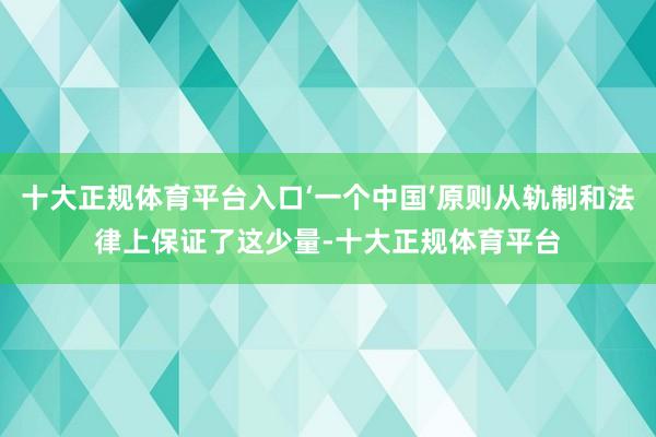 十大正规体育平台入口‘一个中国’原则从轨制和法律上保证了这少量-十大正规体育平台