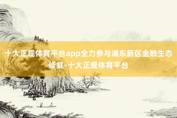 十大正规体育平台app全力参与浦东新区金融生态修复-十大正规体育平台