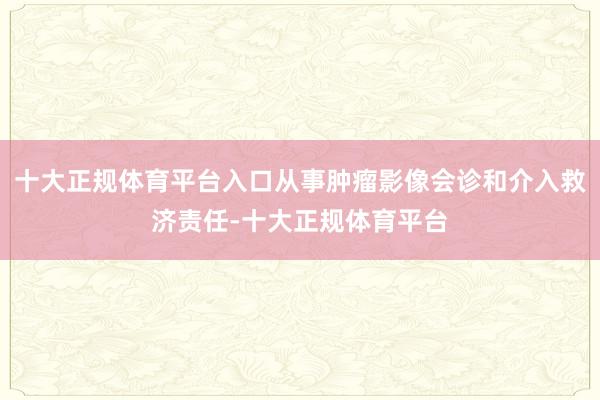 十大正规体育平台入口从事肿瘤影像会诊和介入救济责任-十大正规体育平台