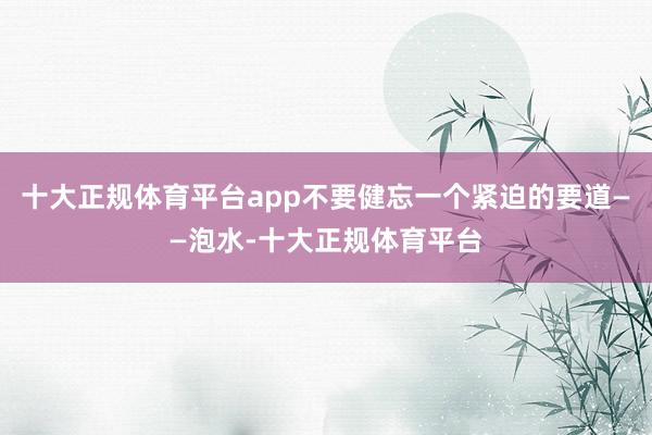 十大正规体育平台app不要健忘一个紧迫的要道——泡水-十大正规体育平台