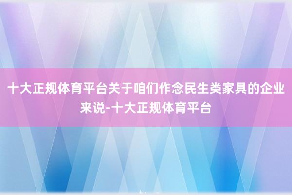 十大正规体育平台关于咱们作念民生类家具的企业来说-十大正规体育平台