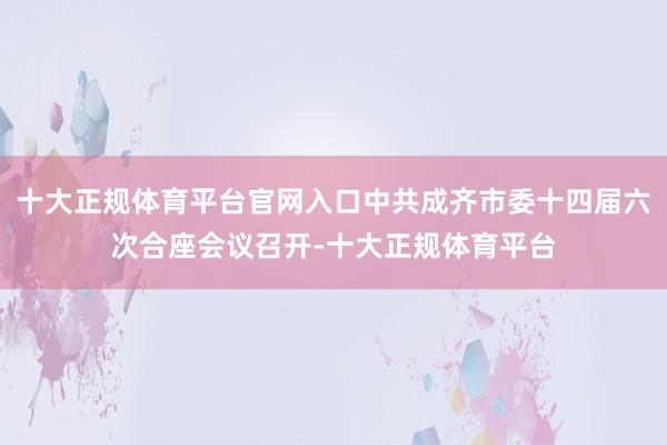 十大正规体育平台官网入口中共成齐市委十四届六次合座会议召开-十大正规体育平台