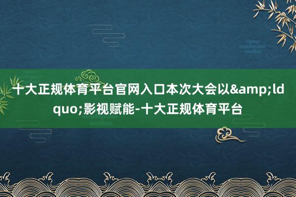 十大正规体育平台官网入口本次大会以&ldquo;影视赋能-十大正规体育平台