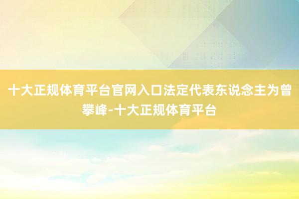 十大正规体育平台官网入口法定代表东说念主为曾攀峰-十大正规体育平台