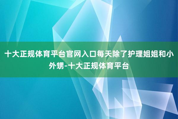 十大正规体育平台官网入口每天除了护理姐姐和小外甥-十大正规体育平台