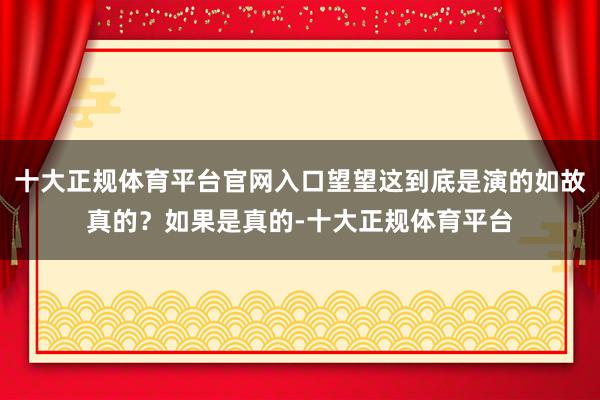 十大正规体育平台官网入口望望这到底是演的如故真的？如果是真的-十大正规体育平台