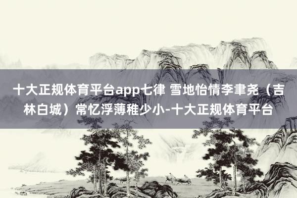 十大正规体育平台app七律 雪地怡情李聿尧（吉林白城）常忆浮薄稚少小-十大正规体育平台