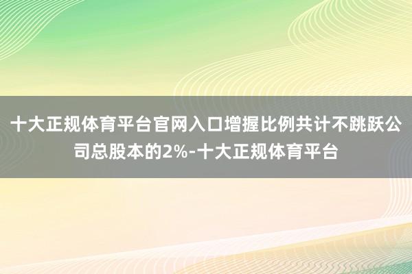 十大正规体育平台官网入口增握比例共计不跳跃公司总股本的2%-十大正规体育平台