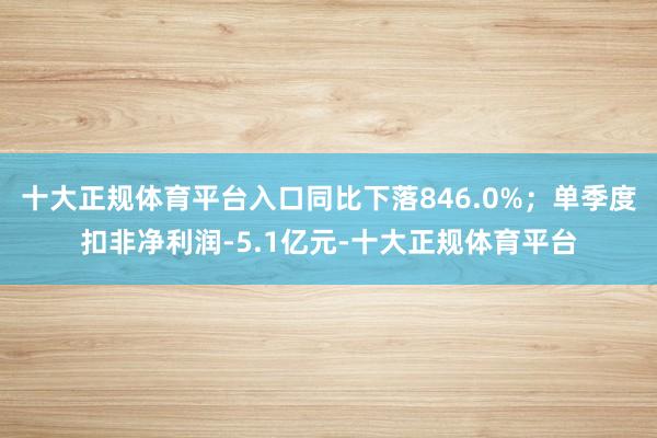 十大正规体育平台入口同比下落846.0%；单季度扣非净利润-5.1亿元-十大正规体育平台