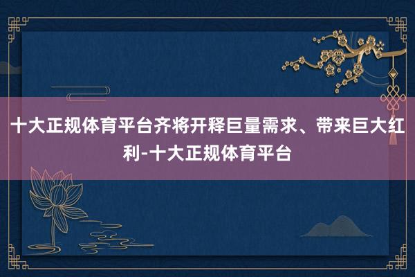 十大正规体育平台齐将开释巨量需求、带来巨大红利-十大正规体育平台