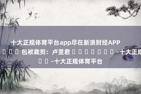 十大正规体育平台app尽在新浪财经APP            						包袱裁剪：卢昱君 							-十大正规体育平台