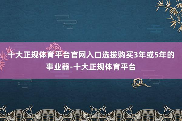 十大正规体育平台官网入口选拔购买3年或5年的事业器-十大正规体育平台