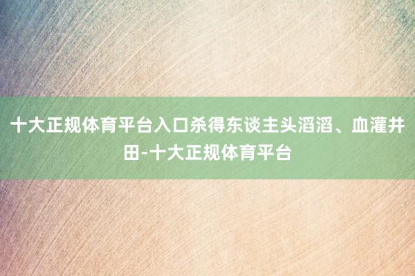 十大正规体育平台入口杀得东谈主头滔滔、血灌井田-十大正规体育平台