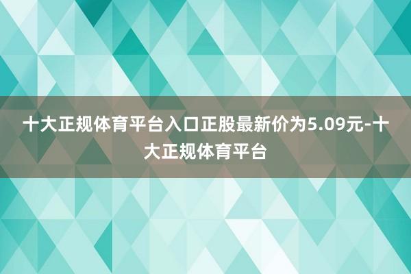 十大正规体育平台入口正股最新价为5.09元-十大正规体育平台