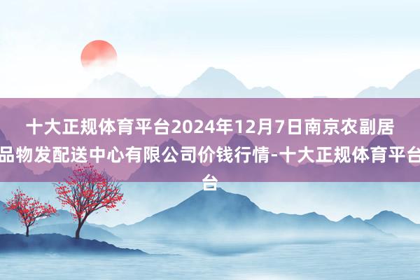 十大正规体育平台2024年12月7日南京农副居品物发配送中心有限公司价钱行情-十大正规体育平台