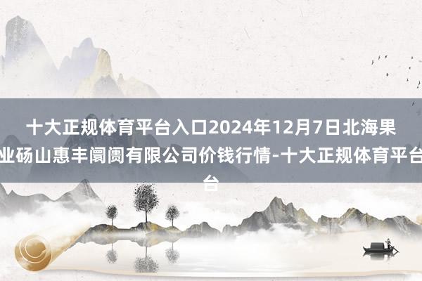 十大正规体育平台入口2024年12月7日北海果业砀山惠丰阛阓有限公司价钱行情-十大正规体育平台