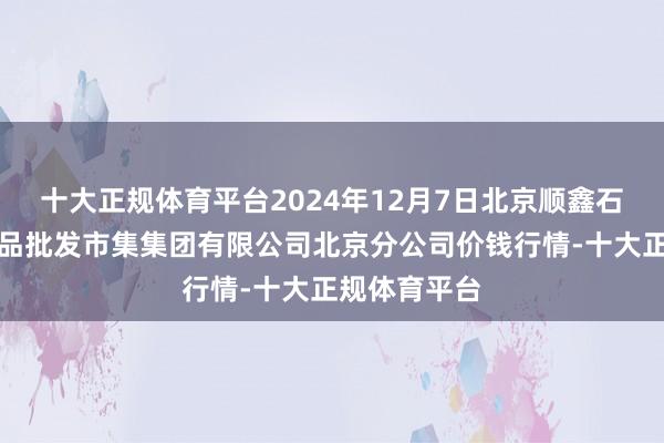 十大正规体育平台2024年12月7日北京顺鑫石门海外农居品批发市集集团有限公司北京分公司价钱行情-十大正规体育平台