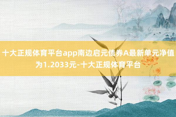 十大正规体育平台app南边启元债券A最新单元净值为1.2033元-十大正规体育平台