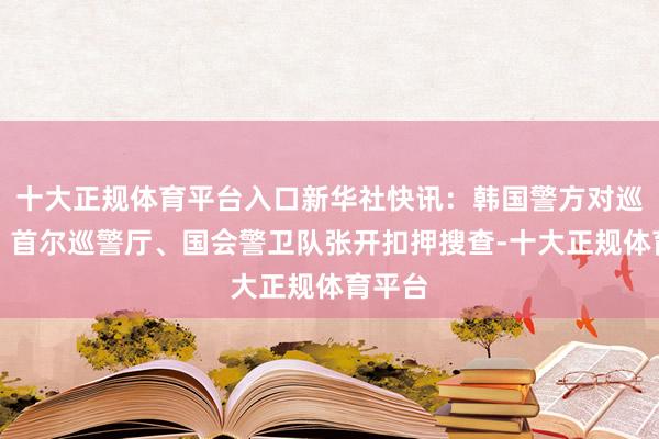 十大正规体育平台入口新华社快讯：韩国警方对巡警厅、首尔巡警厅、国会警卫队张开扣押搜查-十大正规体育平台