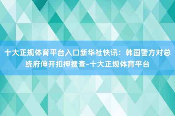 十大正规体育平台入口新华社快讯：韩国警方对总统府伸开扣押搜查-十大正规体育平台