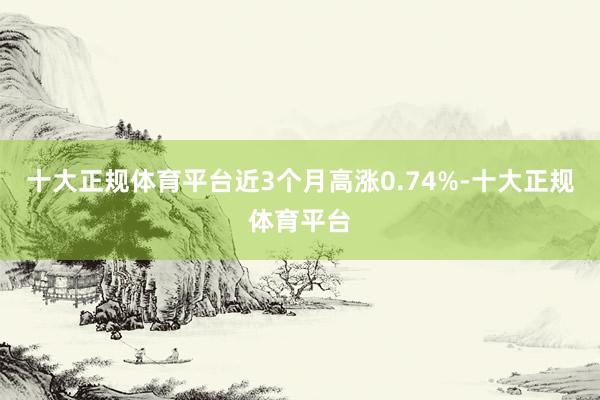 十大正规体育平台近3个月高涨0.74%-十大正规体育平台