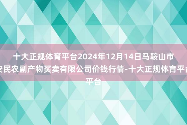 十大正规体育平台2024年12月14日马鞍山市安民农副产物买卖有限公司价钱行情-十大正规体育平台